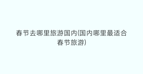 春节去哪里旅游国内(国内哪里最适合春节旅游)