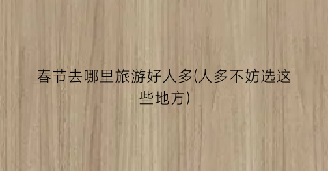春节去哪里旅游好人多(人多不妨选这些地方)