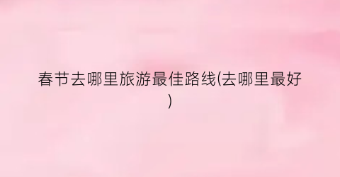 春节去哪里旅游最佳路线(去哪里最好)