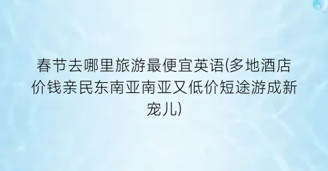 春节去哪里旅游最便宜英语(多地酒店价钱亲民东南亚南亚又低价短途游成新宠儿)