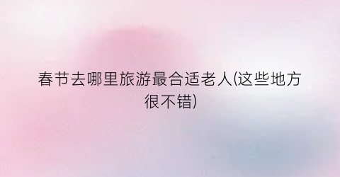 春节去哪里旅游最合适老人(这些地方很不错)