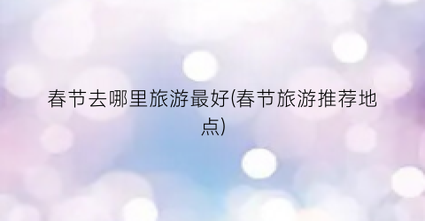 春节去哪里旅游最好(春节旅游推荐地点)