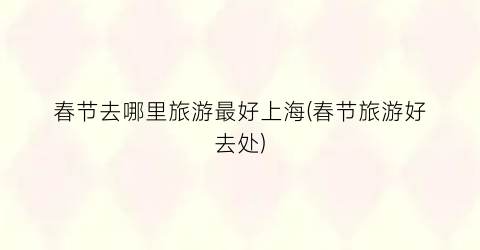 春节去哪里旅游最好上海(春节旅游好去处)