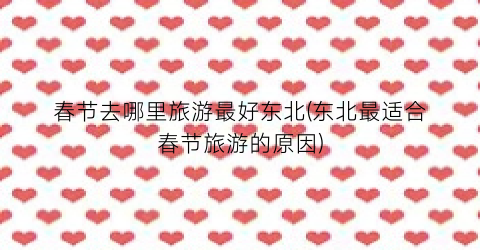 春节去哪里旅游最好东北(东北最适合春节旅游的原因)