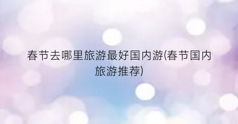 春节去哪里旅游最好国内游(春节国内旅游推荐)