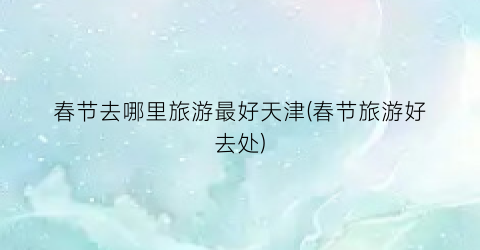 春节去哪里旅游最好天津(春节旅游好去处)