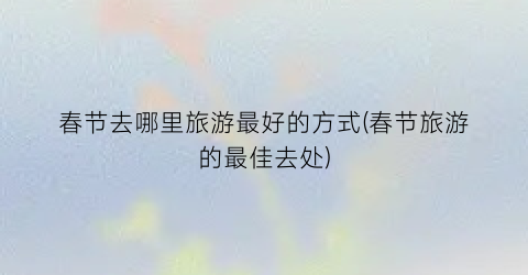 春节去哪里旅游最好的方式(春节旅游的最佳去处)