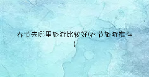 春节去哪里旅游比较好(春节旅游推荐)
