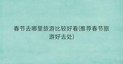 春节去哪里旅游比较好看(推荐春节旅游好去处)