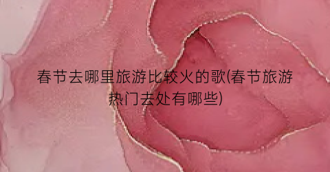 春节去哪里旅游比较火的歌(春节旅游热门去处有哪些)