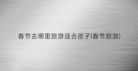 春节去哪里旅游适合孩子(春节旅游)