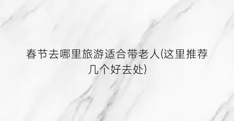 春节去哪里旅游适合带老人(这里推荐几个好去处)