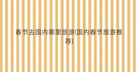 春节去国内哪里旅游(国内春节旅游推荐)