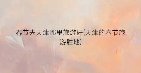 春节去天津哪里旅游好(天津的春节旅游胜地)