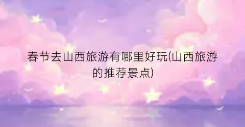 春节去山西旅游有哪里好玩(山西旅游的推荐景点)