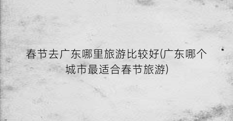 春节去广东哪里旅游比较好(广东哪个城市最适合春节旅游)