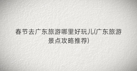 春节去广东旅游哪里好玩儿(广东旅游景点攻略推荐)