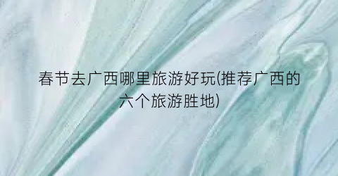春节去广西哪里旅游好玩(推荐广西的六个旅游胜地)