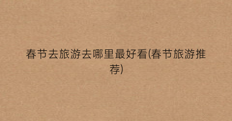 春节去旅游去哪里最好看(春节旅游推荐)