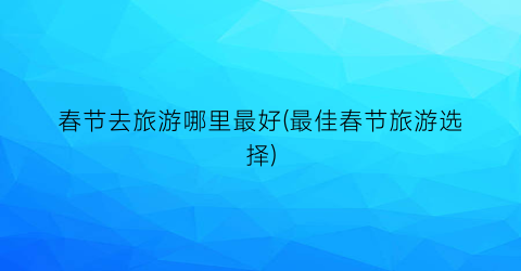 春节去旅游哪里最好(最佳春节旅游选择)
