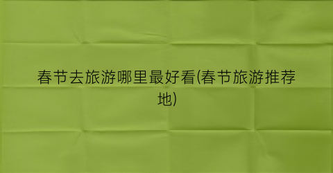 春节去旅游哪里最好看(春节旅游推荐地)