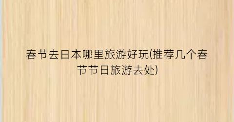 春节去日本哪里旅游好玩(推荐几个春节节日旅游去处)