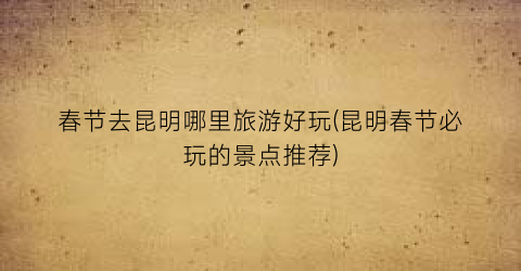 春节去昆明哪里旅游好玩(昆明春节必玩的景点推荐)