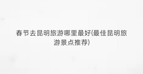 春节去昆明旅游哪里最好(最佳昆明旅游景点推荐)