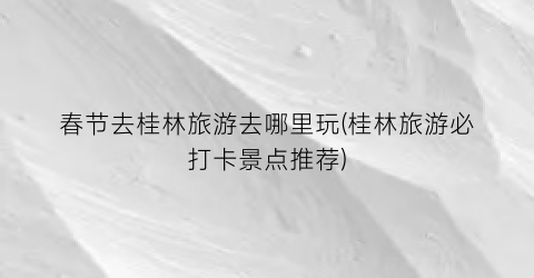 春节去桂林旅游去哪里玩(桂林旅游必打卡景点推荐)