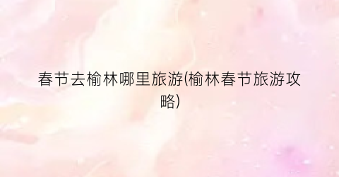 春节去榆林哪里旅游(榆林春节旅游攻略)