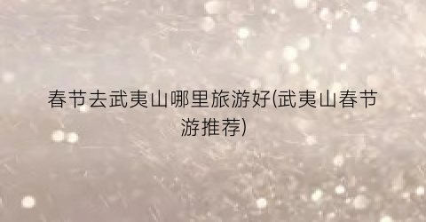 春节去武夷山哪里旅游好(武夷山春节游推荐)