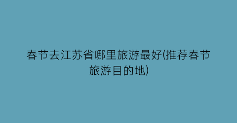 春节去江苏省哪里旅游最好(推荐春节旅游目的地)