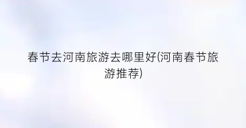 春节去河南旅游去哪里好(河南春节旅游推荐)