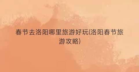 春节去洛阳哪里旅游好玩(洛阳春节旅游攻略)