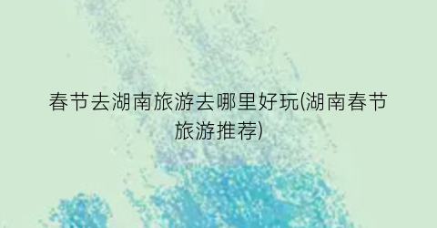 春节去湖南旅游去哪里好玩(湖南春节旅游推荐)