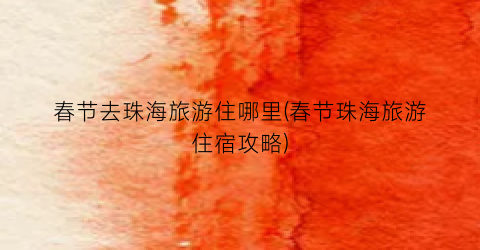 春节去珠海旅游住哪里(春节珠海旅游住宿攻略)