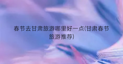 春节去甘肃旅游哪里好一点(甘肃春节旅游推荐)