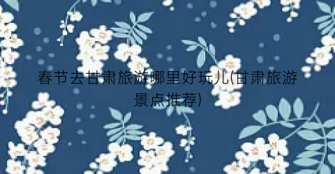 春节去甘肃旅游哪里好玩儿(甘肃旅游景点推荐)