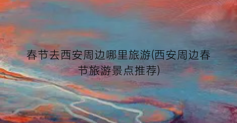 春节去西安周边哪里旅游(西安周边春节旅游景点推荐)