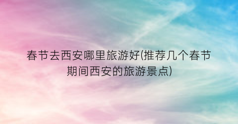 春节去西安哪里旅游好(推荐几个春节期间西安的旅游景点)
