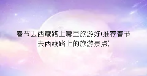 春节去西藏路上哪里旅游好(推荐春节去西藏路上的旅游景点)