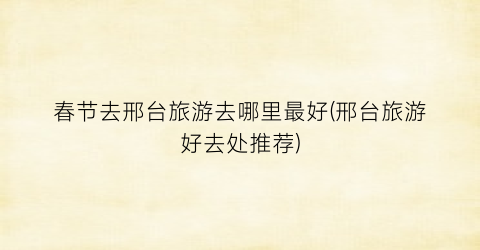 春节去邢台旅游去哪里最好(邢台旅游好去处推荐)