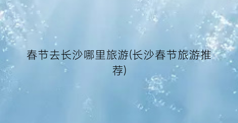 春节去长沙哪里旅游(长沙春节旅游推荐)