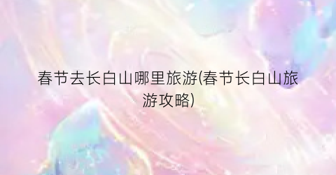 春节去长白山哪里旅游(春节长白山旅游攻略)