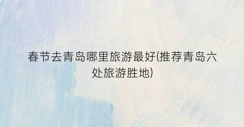 春节去青岛哪里旅游最好(推荐青岛六处旅游胜地)