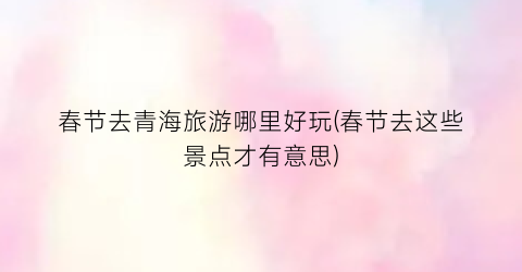 春节去青海旅游哪里好玩(春节去这些景点才有意思)