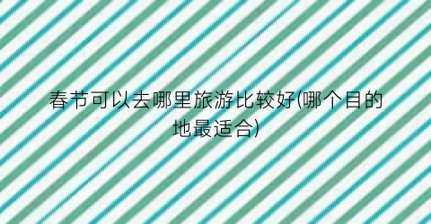 春节可以去哪里旅游比较好(哪个目的地最适合)