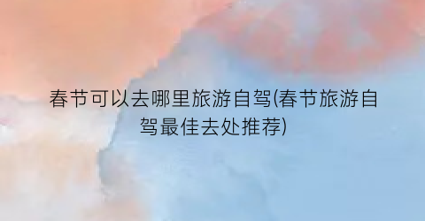 春节可以去哪里旅游自驾(春节旅游自驾最佳去处推荐)
