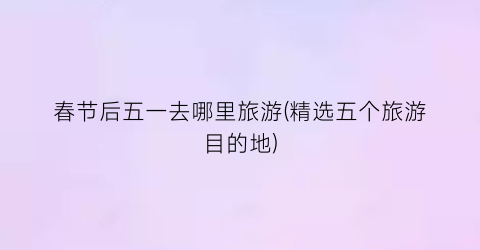 春节后五一去哪里旅游(精选五个旅游目的地)
