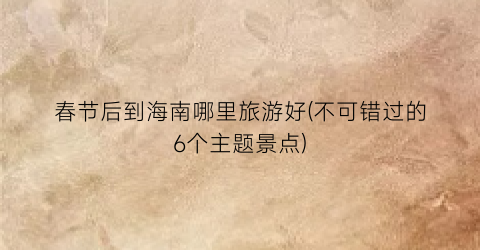 春节后到海南哪里旅游好(不可错过的6个主题景点)